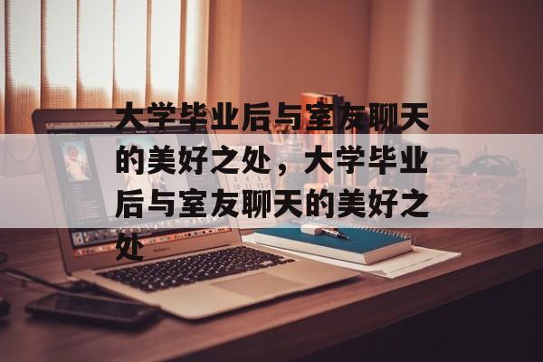 大学毕业后与室友聊天的美好之处，大学毕业后与室友聊天的美好之处