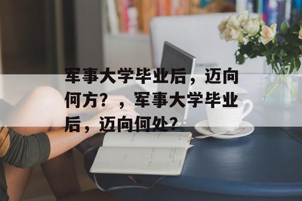 军事大学毕业后，迈向何方？，军事大学毕业后，迈向何处？