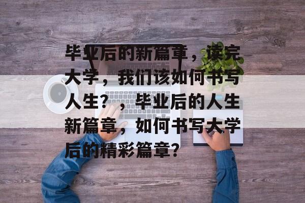 毕业后的新篇章，读完大学，我们该如何书写人生？，毕业后的人生新篇章，如何书写大学后的精彩篇章？