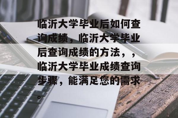 临沂大学毕业后如何查询成绩，临沂大学毕业后查询成绩的方法，，临沂大学毕业成绩查询步骤，能满足您的需求。