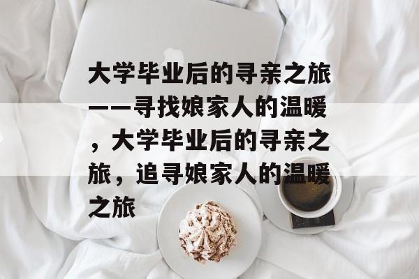 大学毕业后的寻亲之旅——寻找娘家人的温暖，大学毕业后的寻亲之旅，追寻娘家人的温暖之旅