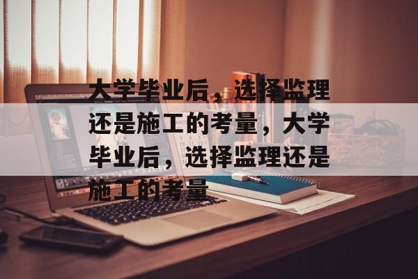 大学毕业后，选择监理还是施工的考量，大学毕业后，选择监理还是施工的考量