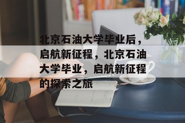 北京石油大学毕业后，启航新征程，北京石油大学毕业，启航新征程的探索之旅