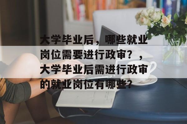 大学毕业后，哪些就业岗位需要进行政审？，大学毕业后需进行政审的就业岗位有哪些？