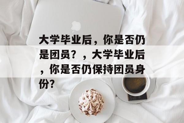 大学毕业后，你是否仍是团员？，大学毕业后，你是否仍保持团员身份？