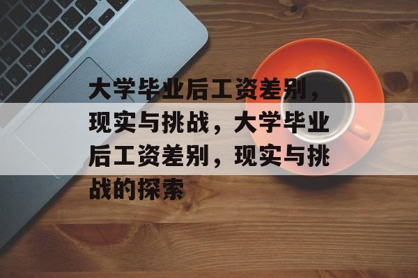 大学毕业后工资差别，现实与挑战，大学毕业后工资差别，现实与挑战的探索