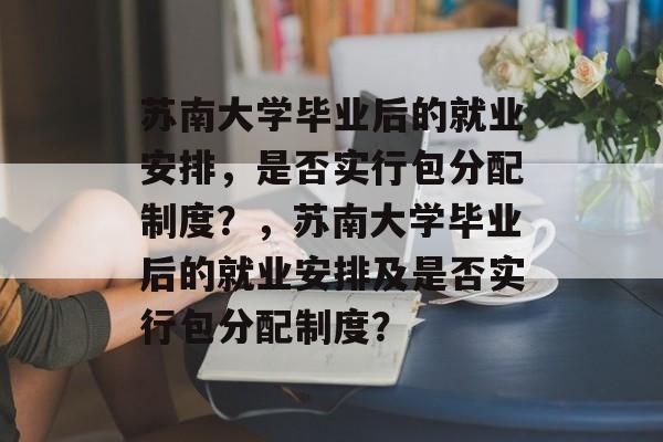 苏南大学毕业后的就业安排，是否实行包分配制度？，苏南大学毕业后的就业安排及是否实行包分配制度？