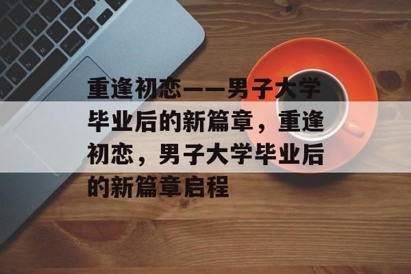 重逢初恋——男子大学毕业后的新篇章，重逢初恋，男子大学毕业后的新篇章启程