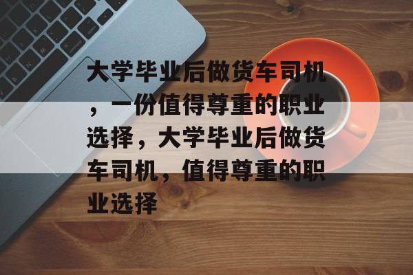 大学毕业后做货车司机，一份值得尊重的职业选择，大学毕业后做货车司机，值得尊重的职业选择