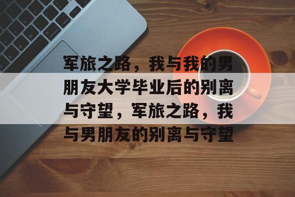 军旅之路，我与我的男朋友大学毕业后的别离与守望，军旅之路，我与男朋友的别离与守望