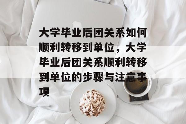 大学毕业后团关系如何顺利转移到单位，大学毕业后团关系顺利转移到单位的步骤与注意事项