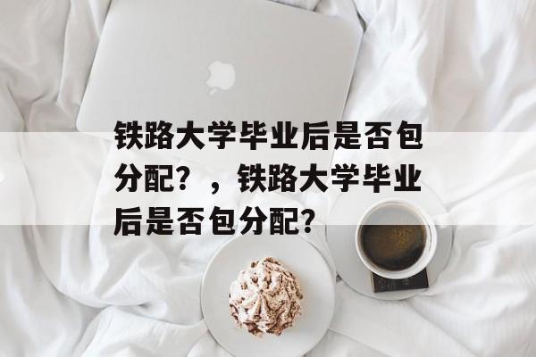 铁路大学毕业后是否包分配？，铁路大学毕业后是否包分配？