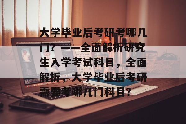 大学毕业后考研考哪几门？——全面解析研究生入学考试科目，全面解析，大学毕业后考研需要考哪几门科目？