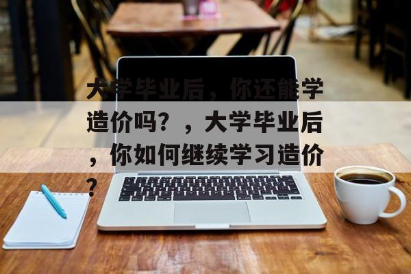 大学毕业后，你还能学造价吗？，大学毕业后，你如何继续学习造价？