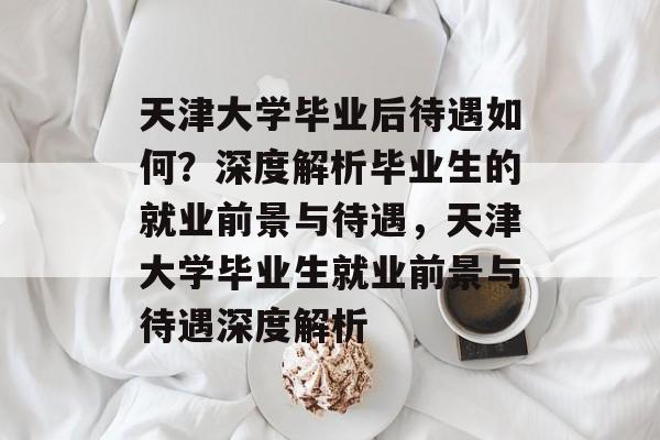 天津大学毕业后待遇如何？深度解析毕业生的就业前景与待遇，天津大学毕业生就业前景与待遇深度解析