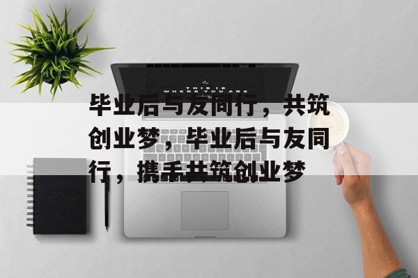 毕业后与友同行，共筑创业梦，毕业后与友同行，携手共筑创业梦