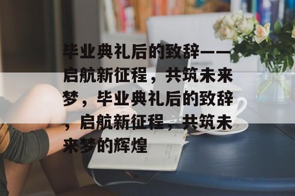 毕业典礼后的致辞——启航新征程，共筑未来梦，毕业典礼后的致辞，启航新征程，共筑未来梦的辉煌