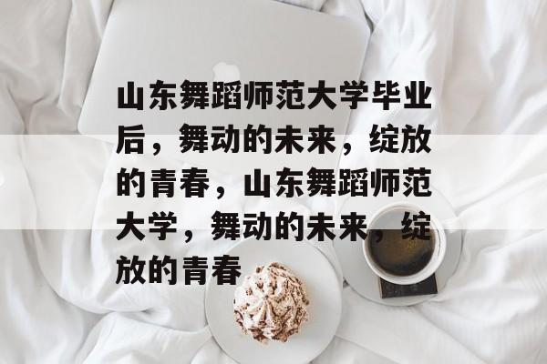 山东舞蹈师范大学毕业后，舞动的未来，绽放的青春，山东舞蹈师范大学，舞动的未来，绽放的青春