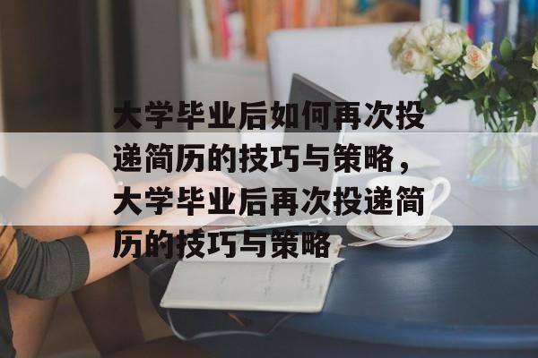 大学毕业后如何再次投递简历的技巧与策略，大学毕业后再次投递简历的技巧与策略