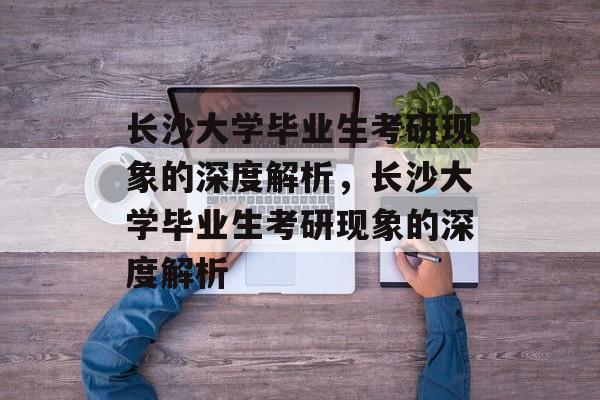 长沙大学毕业生考研现象的深度解析，长沙大学毕业生考研现象的深度解析