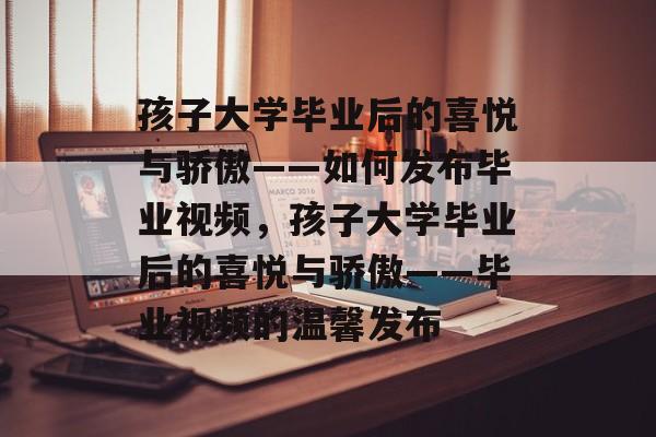 孩子大学毕业后的喜悦与骄傲——如何发布毕业视频，孩子大学毕业后的喜悦与骄傲——毕业视频的温馨发布