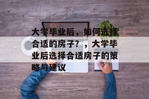 大学毕业后，如何选择合适的房子？，大学毕业后选择合适房子的策略与建议