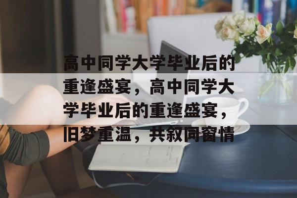 高中同学大学毕业后的重逢盛宴，高中同学大学毕业后的重逢盛宴，旧梦重温，共叙同窗情