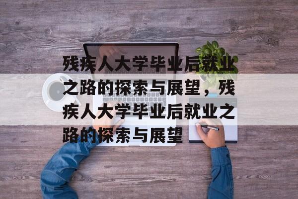 残疾人大学毕业后就业之路的探索与展望，残疾人大学毕业后就业之路的探索与展望