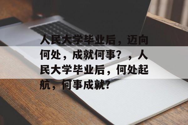 人民大学毕业后，迈向何处，成就何事？，人民大学毕业后，何处起航，何事成就？