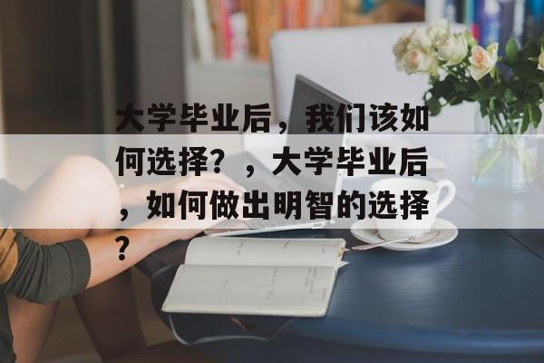 大学毕业后，我们该如何选择？，大学毕业后，如何做出明智的选择？