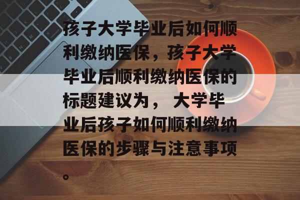 孩子大学毕业后如何顺利缴纳医保，孩子大学毕业后顺利缴纳医保的标题建议为， 大学毕业后孩子如何顺利缴纳医保的步骤与注意事项。