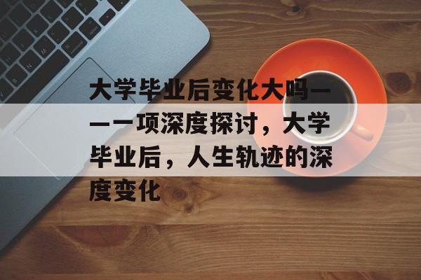 大学毕业后变化大吗——一项深度探讨，大学毕业后，人生轨迹的深度变化