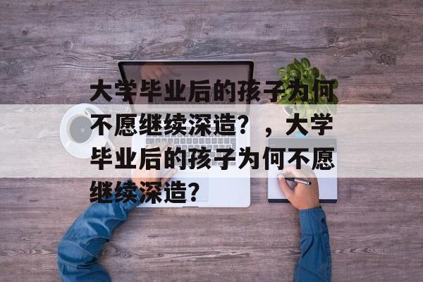 大学毕业后的孩子为何不愿继续深造？，大学毕业后的孩子为何不愿继续深造？