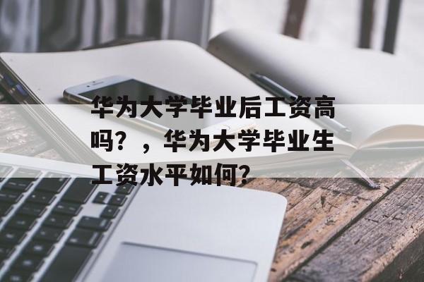 华为大学毕业后工资高吗？，华为大学毕业生工资水平如何？