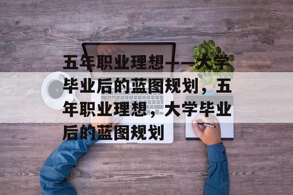 五年职业理想——大学毕业后的蓝图规划，五年职业理想，大学毕业后的蓝图规划