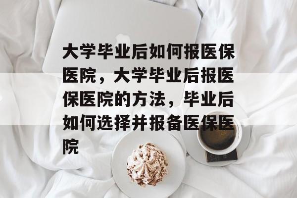 大学毕业后如何报医保医院，大学毕业后报医保医院的方法，毕业后如何选择并报备医保医院