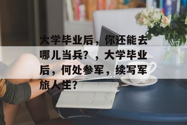 大学毕业后，你还能去哪儿当兵？，大学毕业后，何处参军，续写军旅人生？