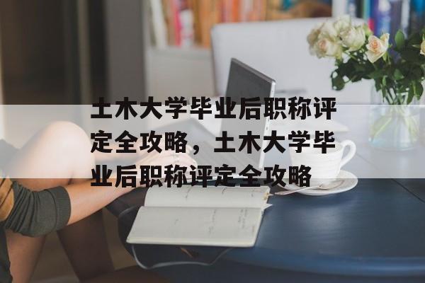 土木大学毕业后职称评定全攻略，土木大学毕业后职称评定全攻略