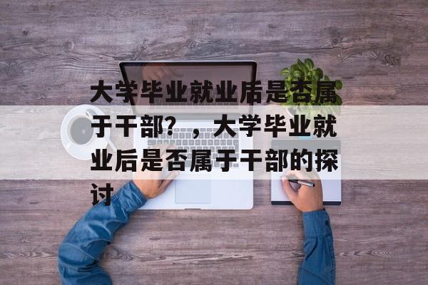 大学毕业就业后是否属于干部？，大学毕业就业后是否属于干部的探讨