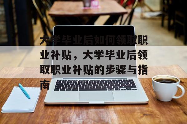 大学毕业后如何领取职业补贴，大学毕业后领取职业补贴的步骤与指南