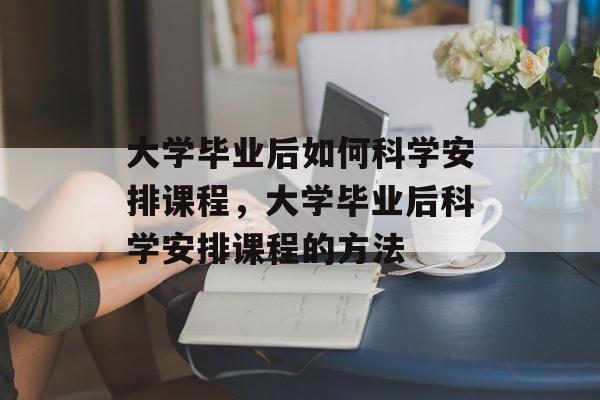 大学毕业后如何科学安排课程，大学毕业后科学安排课程的方法