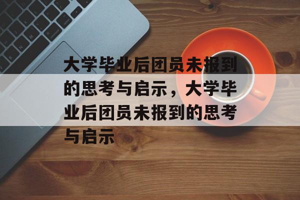 大学毕业后团员未报到的思考与启示，大学毕业后团员未报到的思考与启示