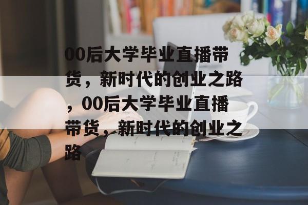 00后大学毕业直播带货，新时代的创业之路，00后大学毕业直播带货，新时代的创业之路