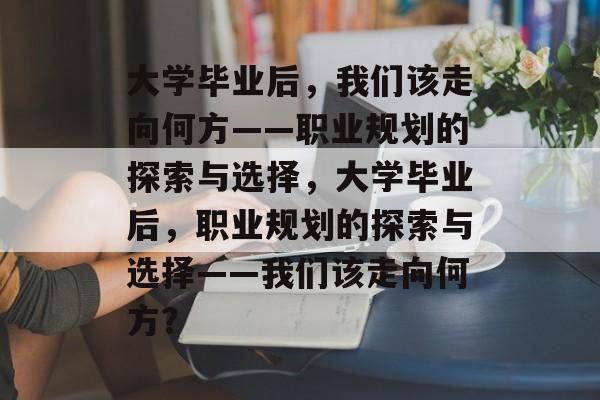 大学毕业后，我们该走向何方——职业规划的探索与选择，大学毕业后，职业规划的探索与选择——我们该走向何方？