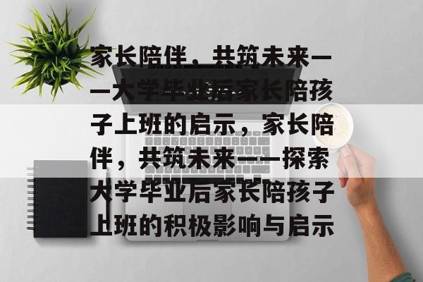 家长陪伴，共筑未来——大学毕业后家长陪孩子上班的启示，家长陪伴，共筑未来——探索大学毕业后家长陪孩子上班的积极影响与启示