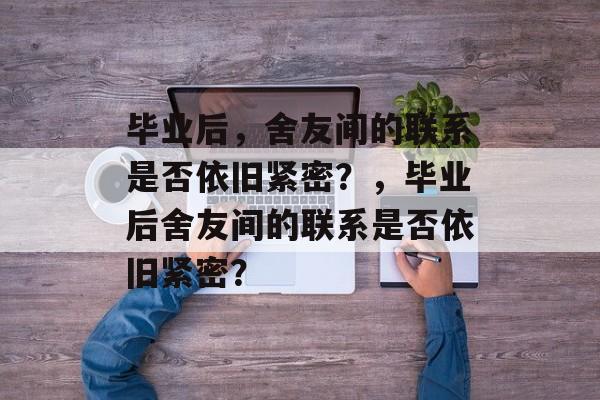 毕业后，舍友间的联系是否依旧紧密？，毕业后舍友间的联系是否依旧紧密？