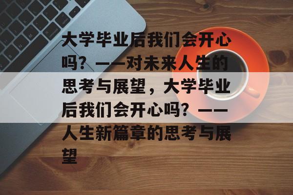 大学毕业后我们会开心吗？——对未来人生的思考与展望，大学毕业后我们会开心吗？——人生新篇章的思考与展望