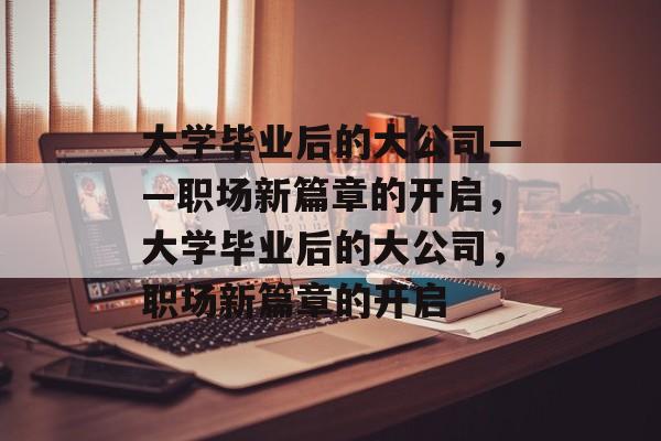 大学毕业后的大公司——职场新篇章的开启，大学毕业后的大公司，职场新篇章的开启