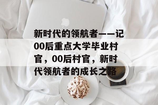 新时代的领航者——记00后重点大学毕业村官，00后村官，新时代领航者的成长之路