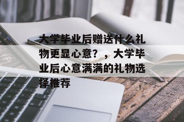 大学毕业后赠送什么礼物更显心意？，大学毕业后心意满满的礼物选择推荐